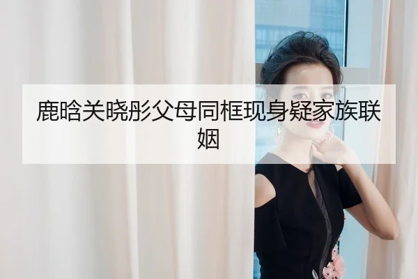 鹿晗关晓彤父母同框现身疑家族联姻